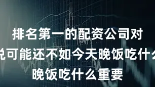 排名第一的配资公司对他来说可能还不如今天晚饭吃什么重要