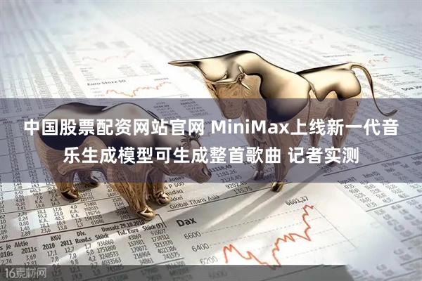 中国股票配资网站官网 MiniMax上线新一代音乐生成模型可生成整首歌曲 记者实测