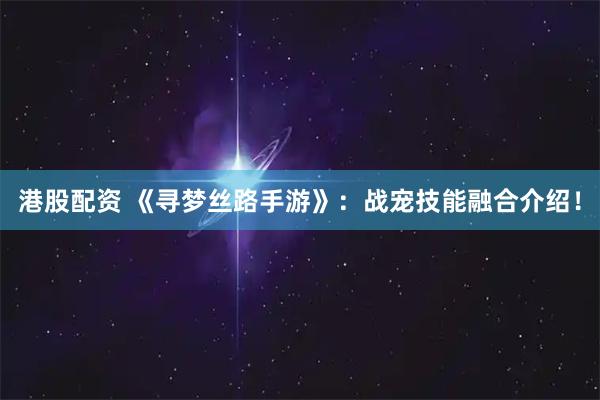 港股配资 《寻梦丝路手游》:战宠技能融合介绍!