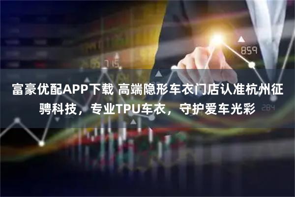 富豪优配APP下载 高端隐形车衣门店认准杭州征骋科技，专业TPU车衣，守护爱车光彩