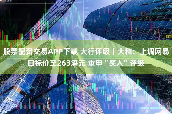 股票配资交易APP下载 大行评级丨大和：上调网易目标价至263港元 重申“买入”评级