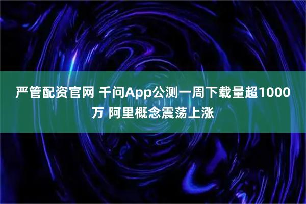 严管配资官网 千问App公测一周下载量超1000万 阿里概念震荡上涨