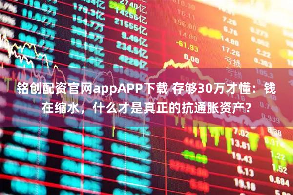 铭创配资官网appAPP下载 存够30万才懂：钱在缩水，什么才是真正的抗通胀资产？