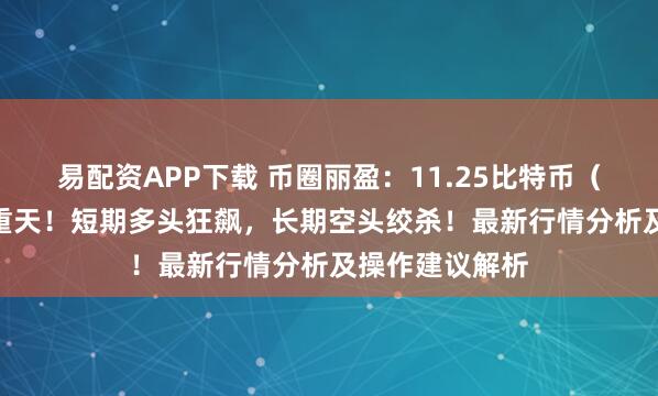 易配资APP下载 币圈丽盈：11.25比特币（BTC）冰火两重天！短期多头狂飙，长期空头绞杀！最新行情分析及操作建议解析