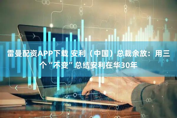 雷曼配资APP下载 安利（中国）总裁余放：用三个“不变”总结安利在华30年