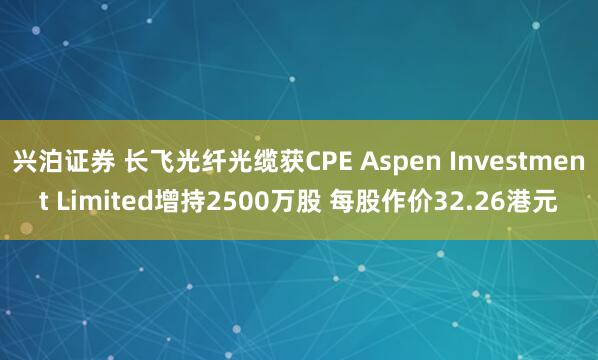 兴泊证券 长飞光纤光缆获CPE Aspen Investment Limited增持2500万股 每股作价32.26港元