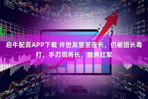 启牛配资APP下载 许世友官至连长，仍被团长毒打，手刃司务长，投奔红军