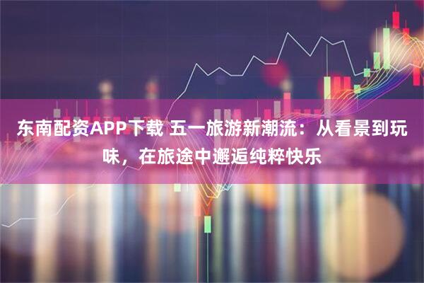 东南配资APP下载 五一旅游新潮流：从看景到玩味，在旅途中邂逅纯粹快乐