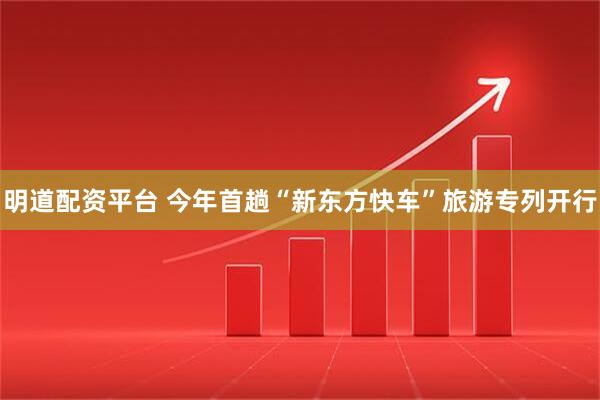 明道配资平台 今年首趟“新东方快车”旅游专列开行