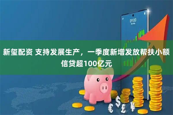 新玺配资 支持发展生产，一季度新增发放帮扶小额信贷超100亿元