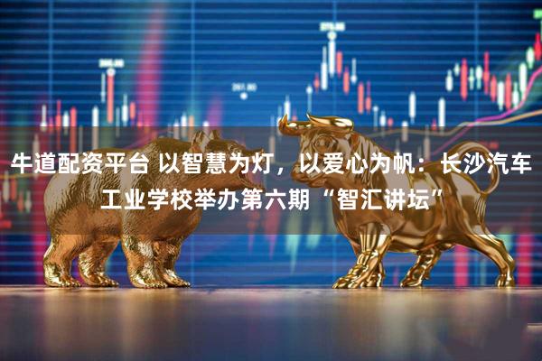 牛道配资平台 以智慧为灯，以爱心为帆：长沙汽车工业学校举办第六期 “智汇讲坛”
