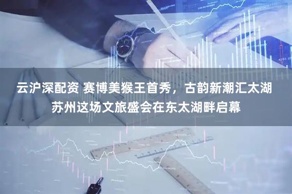 云沪深配资 赛博美猴王首秀，古韵新潮汇太湖 苏州这场文旅盛会在东太湖畔启幕
