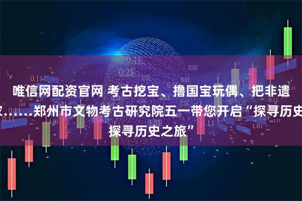 唯信网配资官网 考古挖宝、撸国宝玩偶、把非遗带回家……郑州市文物考古研究院五一带您开启“探寻历史之旅”