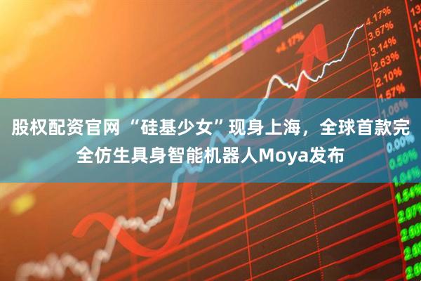 股权配资官网 “硅基少女”现身上海，全球首款完全仿生具身智能机器人Moya发布