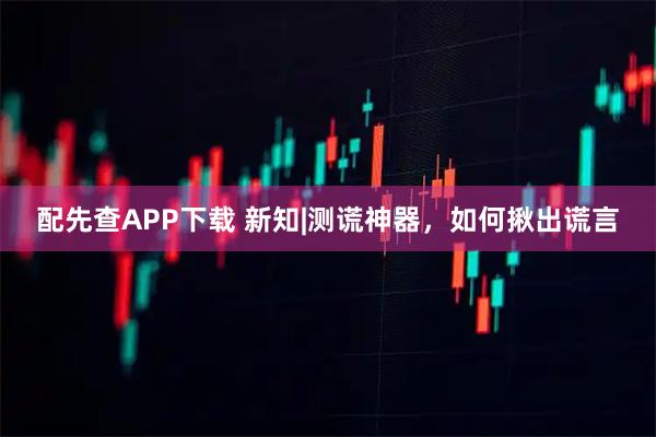 配先查APP下载 新知|测谎神器，如何揪出谎言