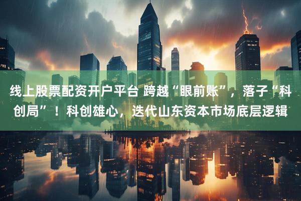 线上股票配资开户平台 跨越“眼前账”，落子“科创局” ！科创雄心，迭代山东资本市场底层逻辑
